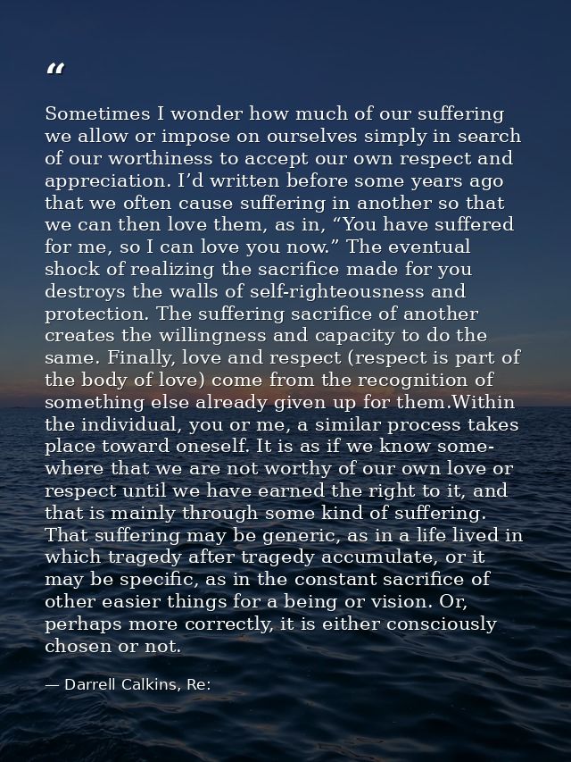 Sometimes I wonder how much of our suffering we allow or impose on ourselves simply in search of our worthiness to accep — Darrell Calkins, Re: