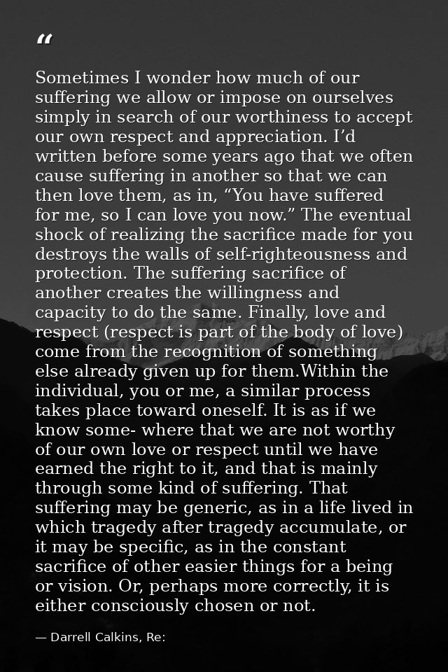 Sometimes I wonder how much of our suffering we allow or impose on ourselves simply in search of our worthiness to accep — Darrell Calkins, Re: