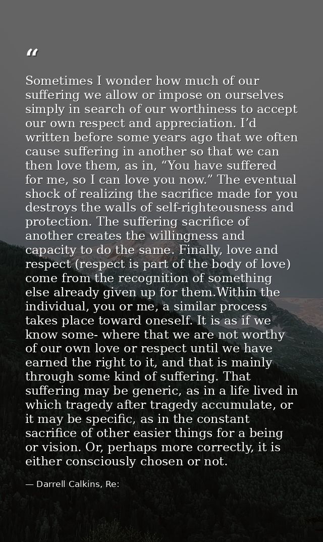 Sometimes I wonder how much of our suffering we allow or impose on ourselves simply in search of our worthiness to accep — Darrell Calkins, Re: