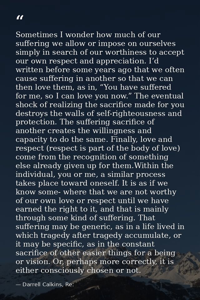 Sometimes I wonder how much of our suffering we allow or impose on ourselves simply in search of our worthiness to accep — Darrell Calkins, Re: