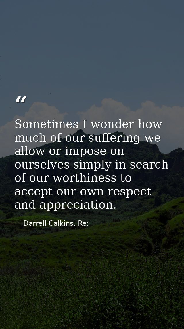 Sometimes I wonder how much of our suffering we allow or impose on ourselves simply in search of our worthiness to accep — Darrell Calkins, Re:
