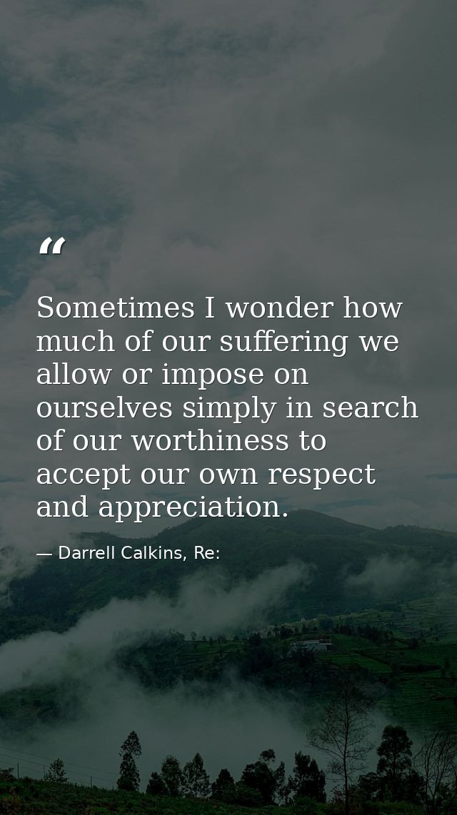 Sometimes I wonder how much of our suffering we allow or impose on ourselves simply in search of our worthiness to accep — Darrell Calkins, Re: