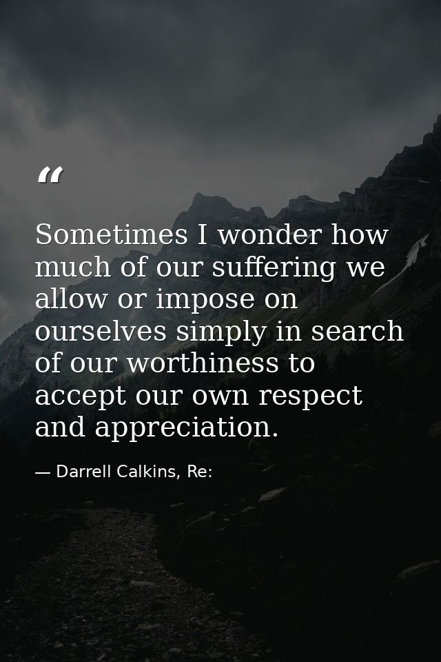 Sometimes I wonder how much of our suffering we allow or impose on ourselves simply in search of our worthiness to accep — Darrell Calkins, Re: