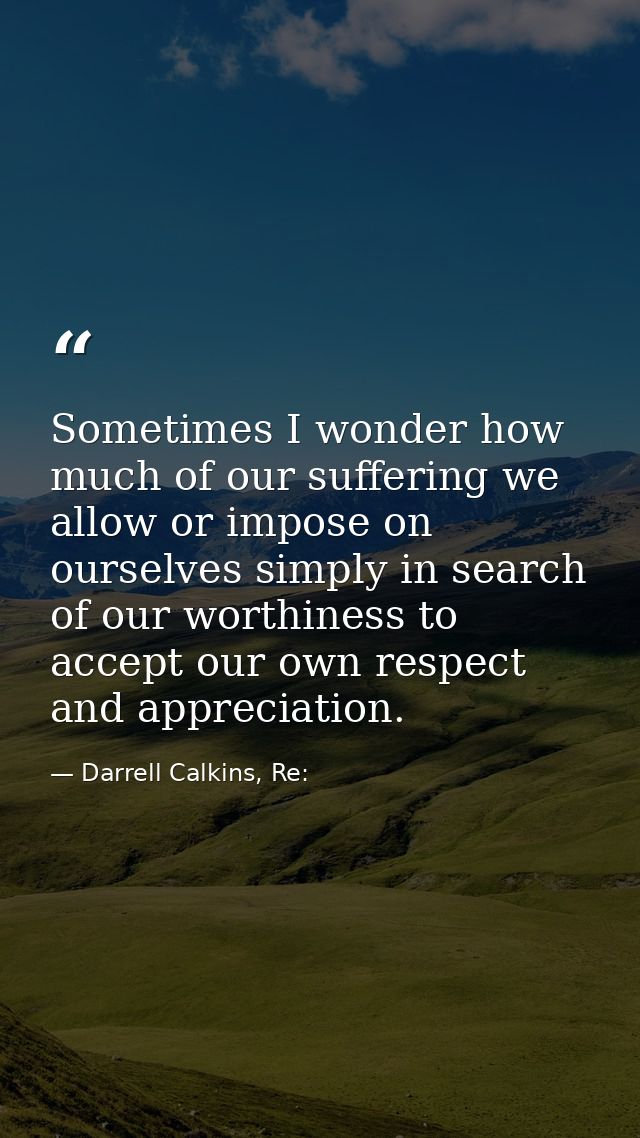 Sometimes I wonder how much of our suffering we allow or impose on ourselves simply in search of our worthiness to accep — Darrell Calkins, Re: