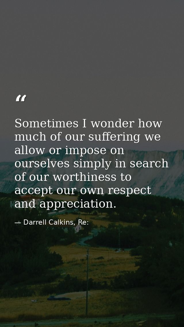 Sometimes I wonder how much of our suffering we allow or impose on ourselves simply in search of our worthiness to accep — Darrell Calkins, Re: