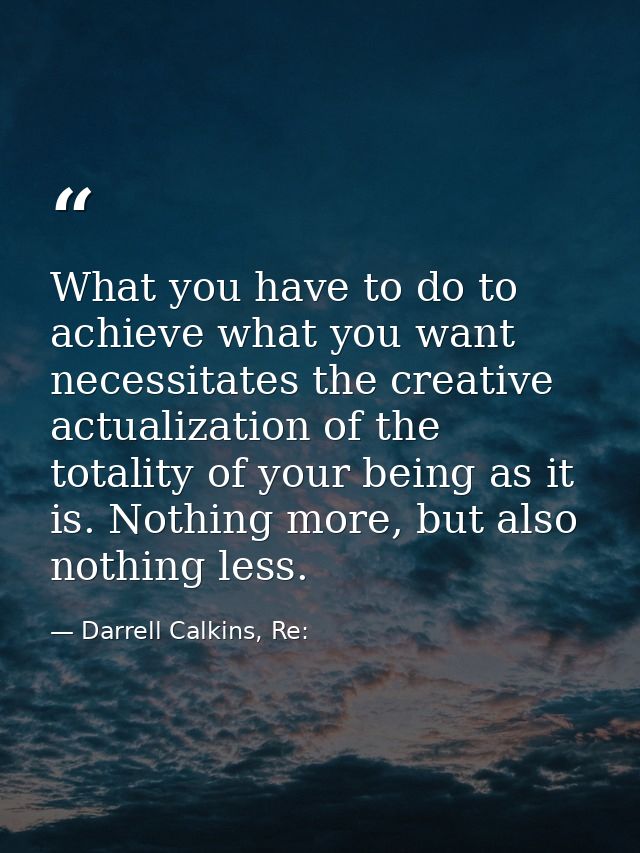 What you have to do to achieve what you want necessitates the creative actualization of the totality of your being as it — Darrell Calkins, Re: