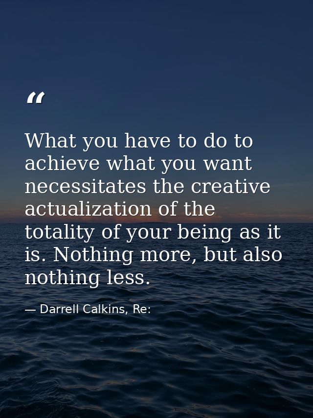 What you have to do to achieve what you want necessitates the creative actualization of the totality of your being as it — Darrell Calkins, Re: