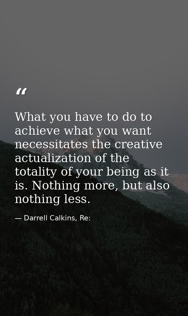What you have to do to achieve what you want necessitates the creative actualization of the totality of your being as it — Darrell Calkins, Re: