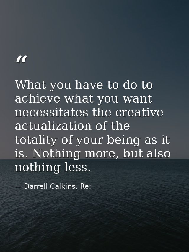 What you have to do to achieve what you want necessitates the creative actualization of the totality of your being as it — Darrell Calkins, Re: