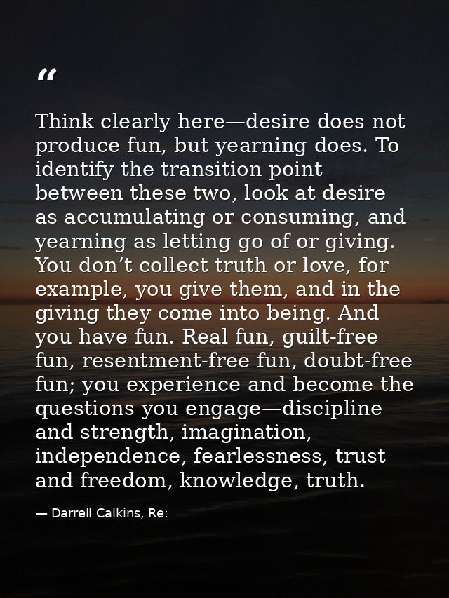Think clearly here—desire does not produce fun, but yearning does. To identify the transition point between these two, l — Darrell Calkins, Re:
