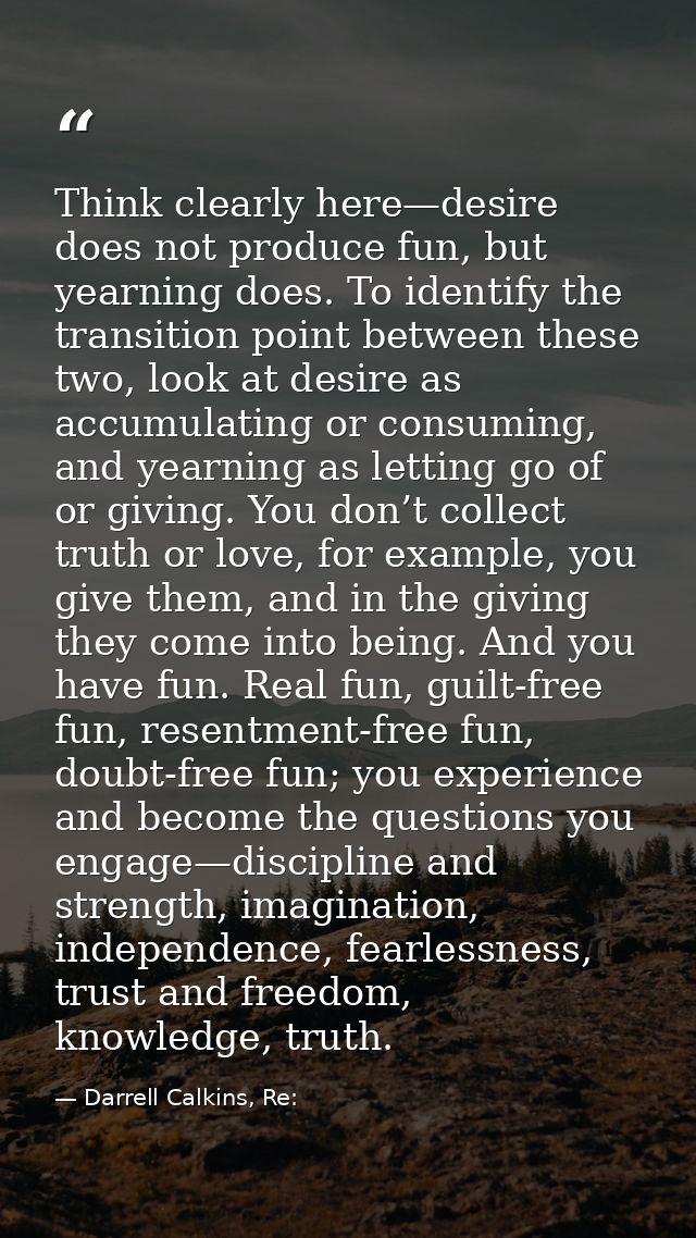 Think clearly here—desire does not produce fun, but yearning does. To identify the transition point between these two, l — Darrell Calkins, Re:
