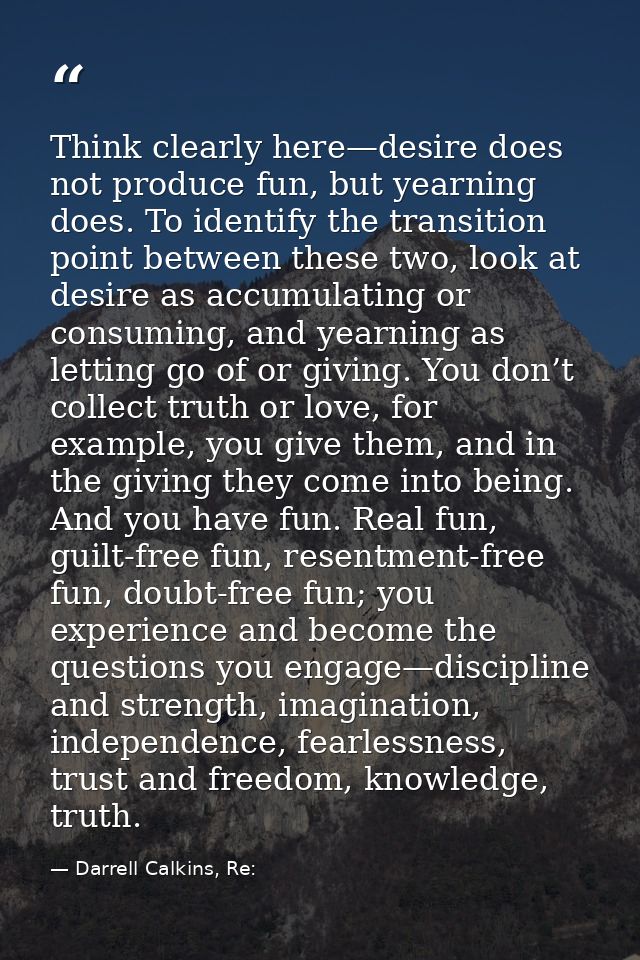 Think clearly here—desire does not produce fun, but yearning does. To identify the transition point between these two, l — Darrell Calkins, Re:
