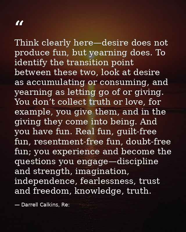 Think clearly here—desire does not produce fun, but yearning does. To identify the transition point between these two, l — Darrell Calkins, Re: