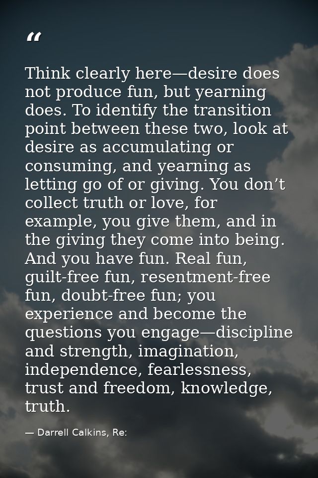Think clearly here—desire does not produce fun, but yearning does. To identify the transition point between these two, l — Darrell Calkins, Re: