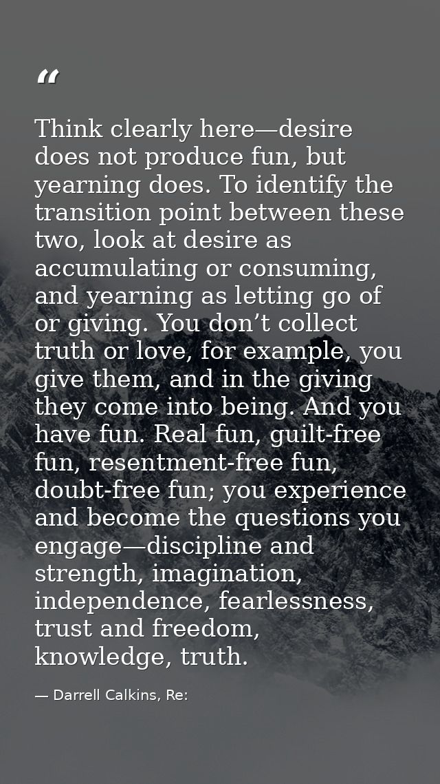 Think clearly here—desire does not produce fun, but yearning does. To identify the transition point between these two, l — Darrell Calkins, Re: