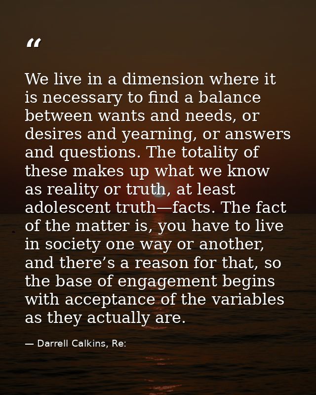 We live in a dimension where it is necessary to find a balance between wants and needs, or desires and yearning, or answ — Darrell Calkins, Re: