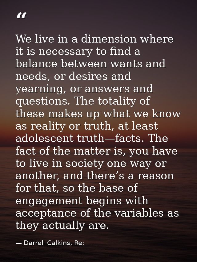 We live in a dimension where it is necessary to find a balance between wants and needs, or desires and yearning, or answ — Darrell Calkins, Re: