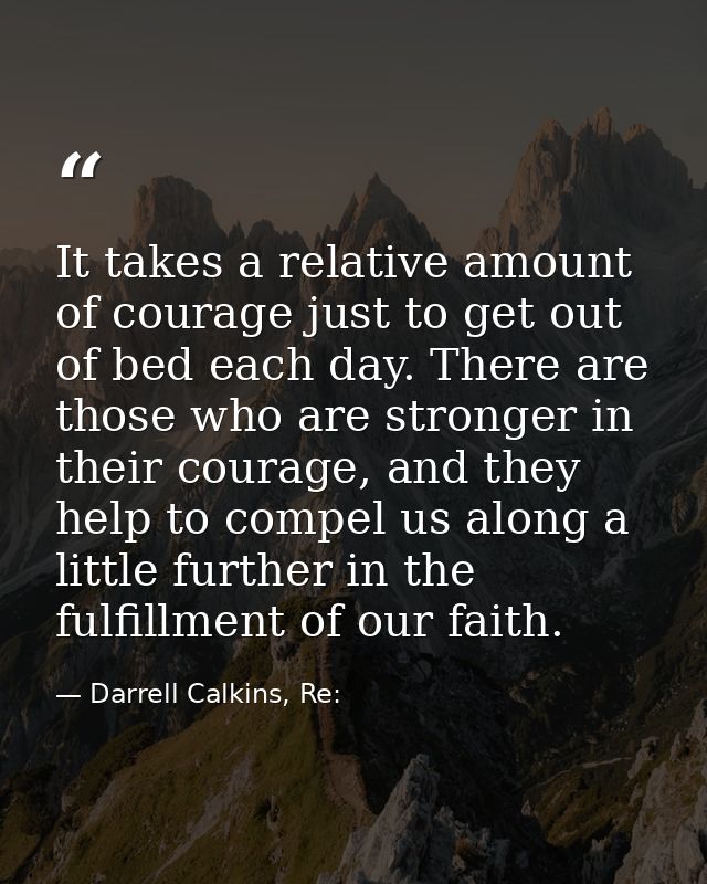 It takes a relative amount of courage just to get out of bed each day. There are those who are stronger in their courage — Darrell Calkins, Re: