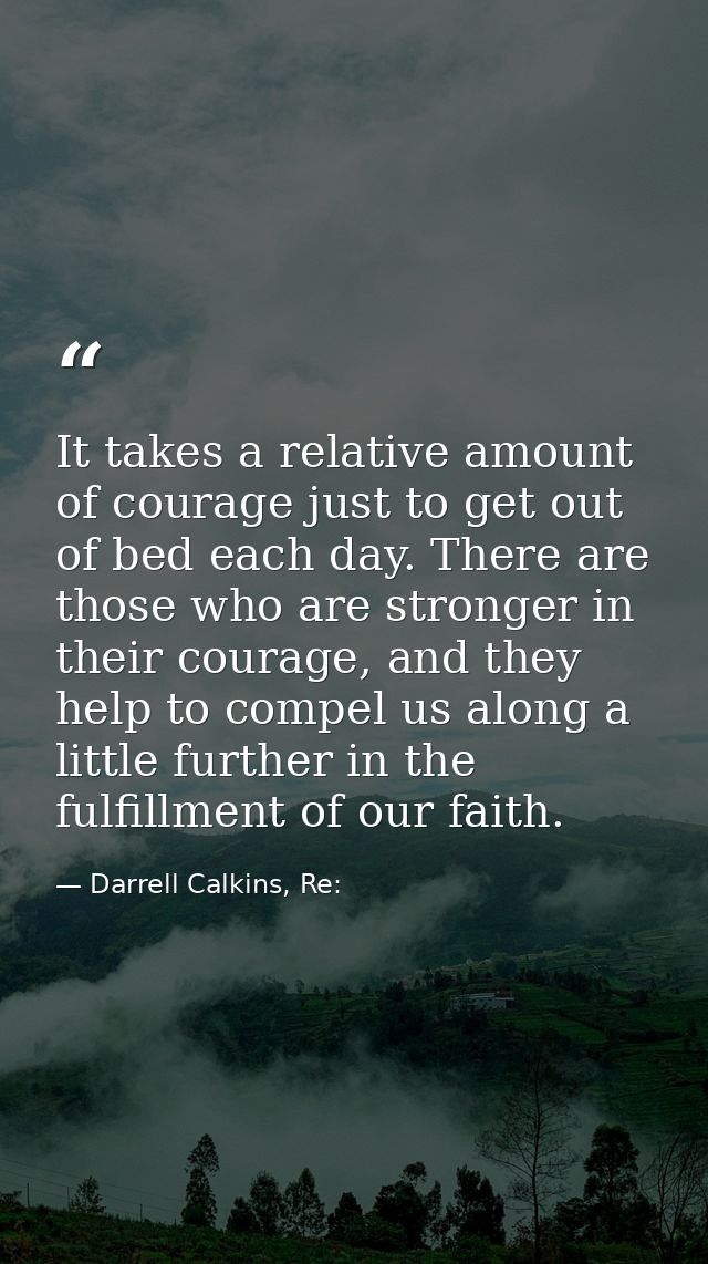 It takes a relative amount of courage just to get out of bed each day. There are those who are stronger in their courage — Darrell Calkins, Re: