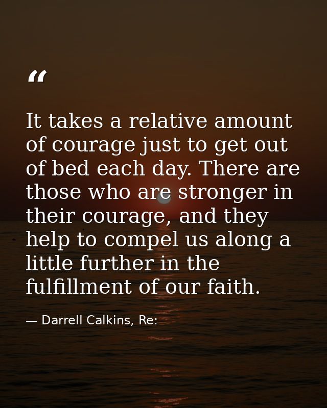 It takes a relative amount of courage just to get out of bed each day. There are those who are stronger in their courage — Darrell Calkins, Re: