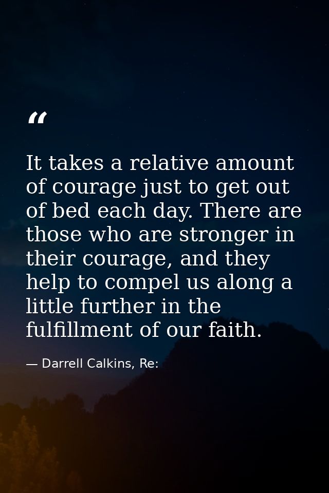 It takes a relative amount of courage just to get out of bed each day. There are those who are stronger in their courage — Darrell Calkins, Re: