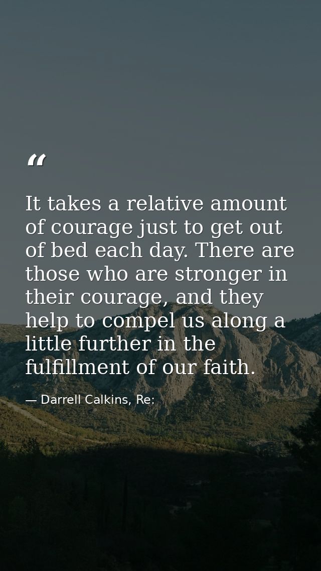 It takes a relative amount of courage just to get out of bed each day. There are those who are stronger in their courage — Darrell Calkins, Re: