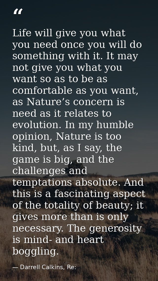 Life will give you what you need once you will do something with it. It may not give you what you want so as to be as co — Darrell Calkins, Re: