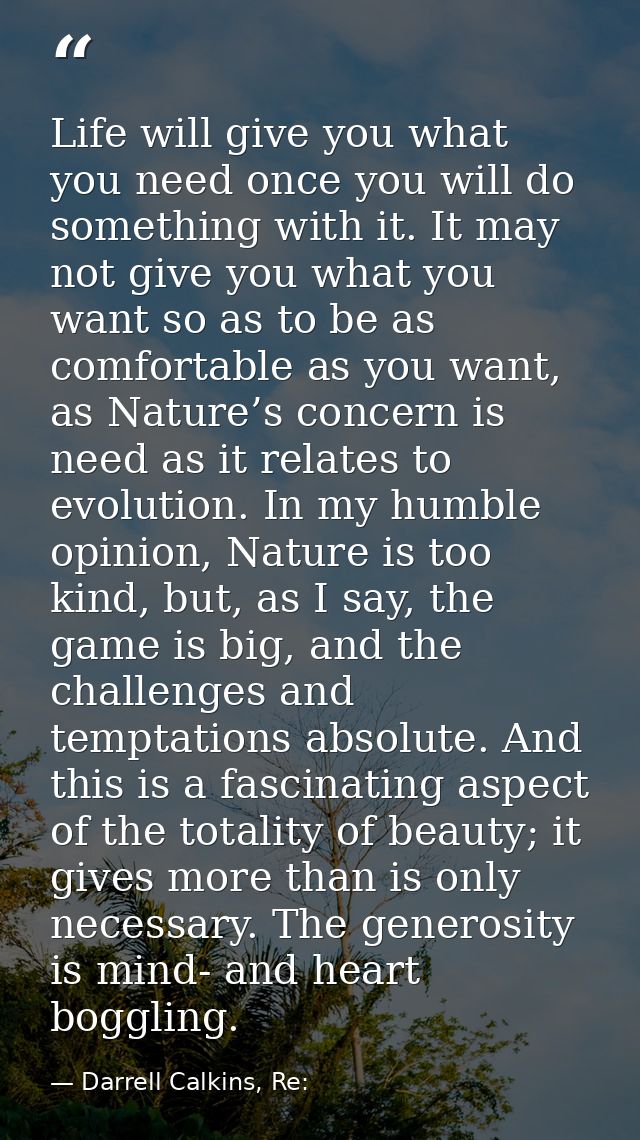 Life will give you what you need once you will do something with it. It may not give you what you want so as to be as co — Darrell Calkins, Re: