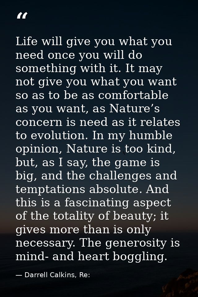 Life will give you what you need once you will do something with it. It may not give you what you want so as to be as co — Darrell Calkins, Re: