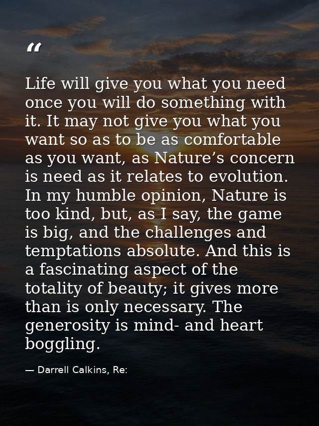 Life will give you what you need once you will do something with it. It may not give you what you want so as to be as co — Darrell Calkins, Re: