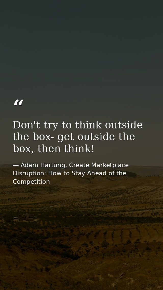 Don't try to think outside the box- get outside the box, then think! — Adam Hartung, Create Marketplace Disruption: How to Stay Ahead of the Competition