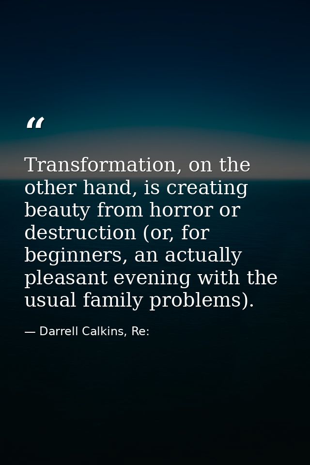 Transformation, on the other hand, is creating beauty from horror or destruction (or, for beginners, an actually pleasan — Darrell Calkins, Re:
