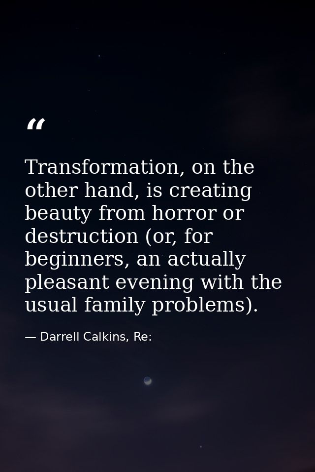 Transformation, on the other hand, is creating beauty from horror or destruction (or, for beginners, an actually pleasan — Darrell Calkins, Re: