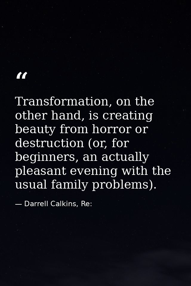 Transformation, on the other hand, is creating beauty from horror or destruction (or, for beginners, an actually pleasan — Darrell Calkins, Re: