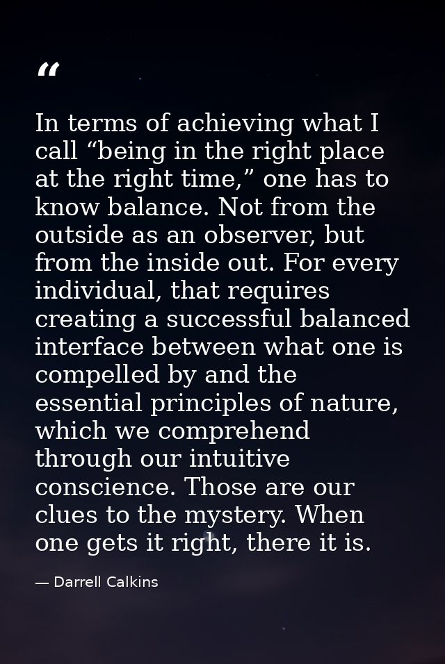 In terms of achieving what I call “being in the right place at the right time,” one has to know balance. Not from the ou — Darrell Calkins
