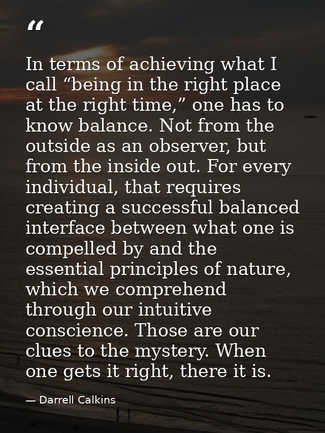 In terms of achieving what I call “being in the right place at the right time,” one has to know balance. Not from the ou — Darrell Calkins