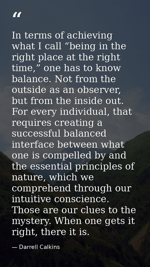 In terms of achieving what I call “being in the right place at the right time,” one has to know balance. Not from the ou — Darrell Calkins