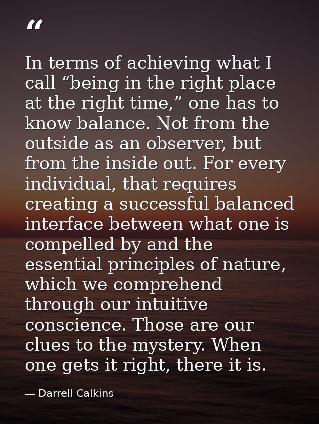 In terms of achieving what I call “being in the right place at the right time,” one has to know balance. Not from the ou — Darrell Calkins