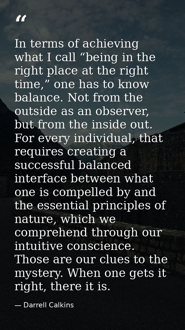 In terms of achieving what I call “being in the right place at the right time,” one has to know balance. Not from the ou — Darrell Calkins