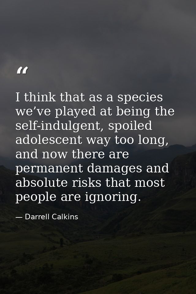 I think that as a species we’ve played at being the self-indulgent, spoiled adolescent way too long, and now there are p — Darrell Calkins