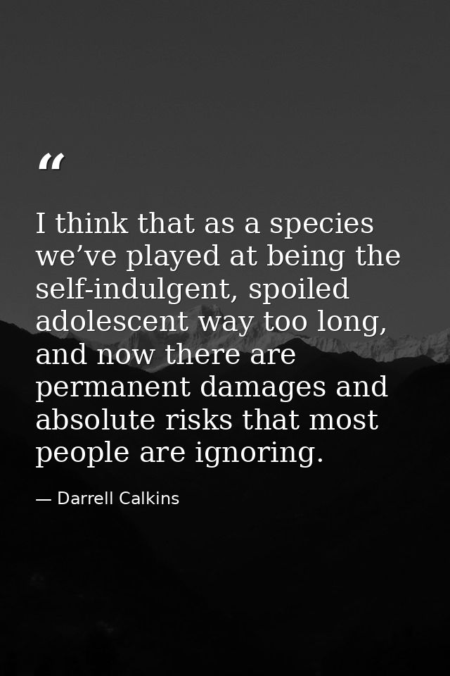 I think that as a species we’ve played at being the self-indulgent, spoiled adolescent way too long, and now there are p — Darrell Calkins