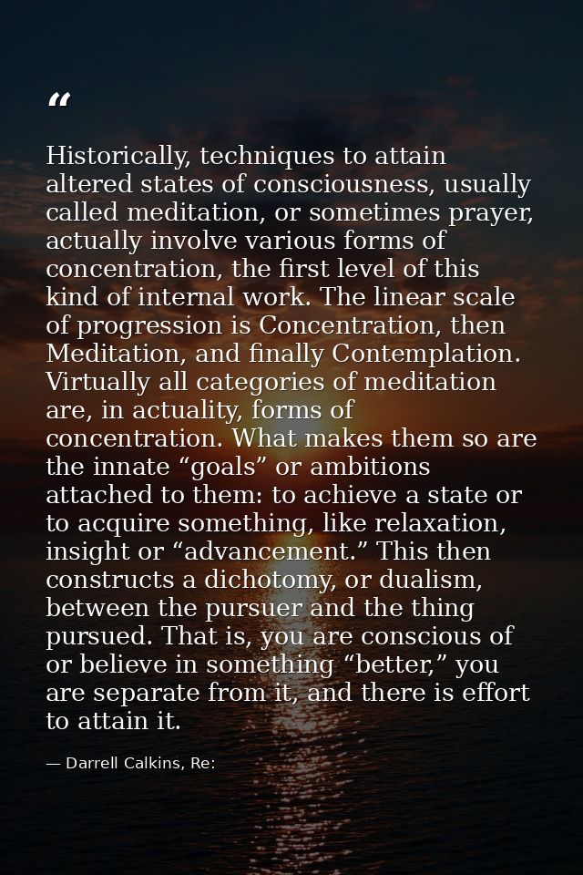 Historically, techniques to attain altered states of consciousness, usually called meditation, or sometimes prayer, actu — Darrell Calkins, Re: