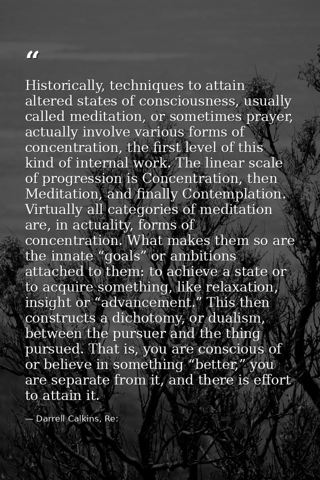 Historically, techniques to attain altered states of consciousness, usually called meditation, or sometimes prayer, actu — Darrell Calkins, Re: