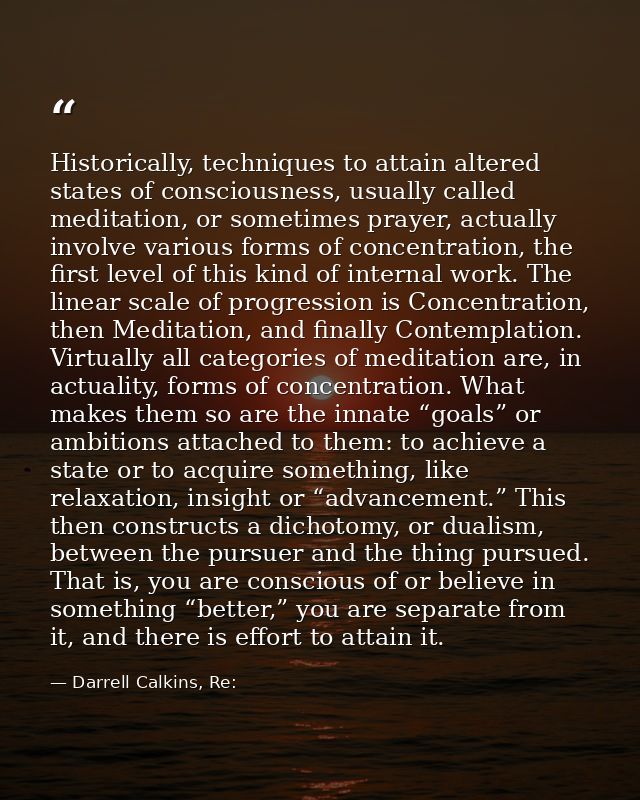 Historically, techniques to attain altered states of consciousness, usually called meditation, or sometimes prayer, actu — Darrell Calkins, Re: