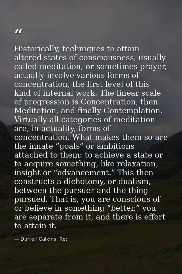 Historically, techniques to attain altered states of consciousness, usually called meditation, or sometimes prayer, actu — Darrell Calkins, Re: