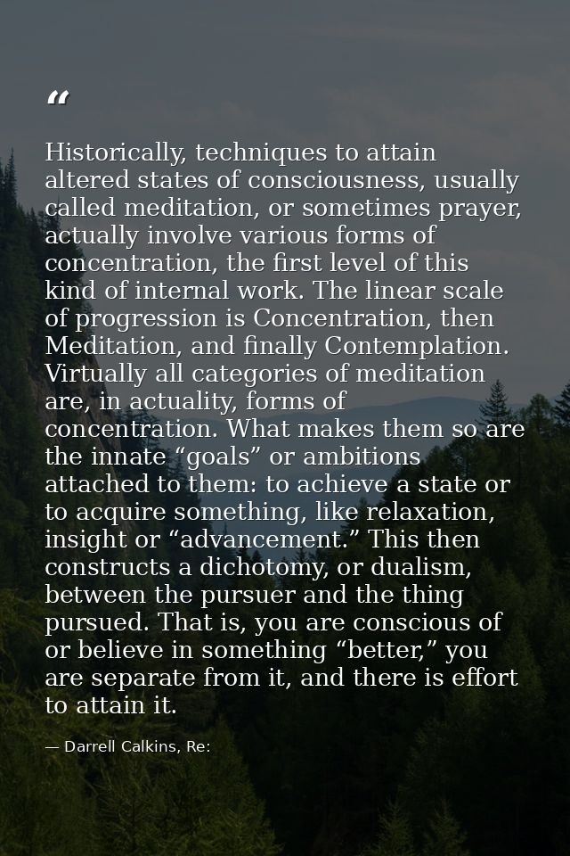 Historically, techniques to attain altered states of consciousness, usually called meditation, or sometimes prayer, actu — Darrell Calkins, Re: