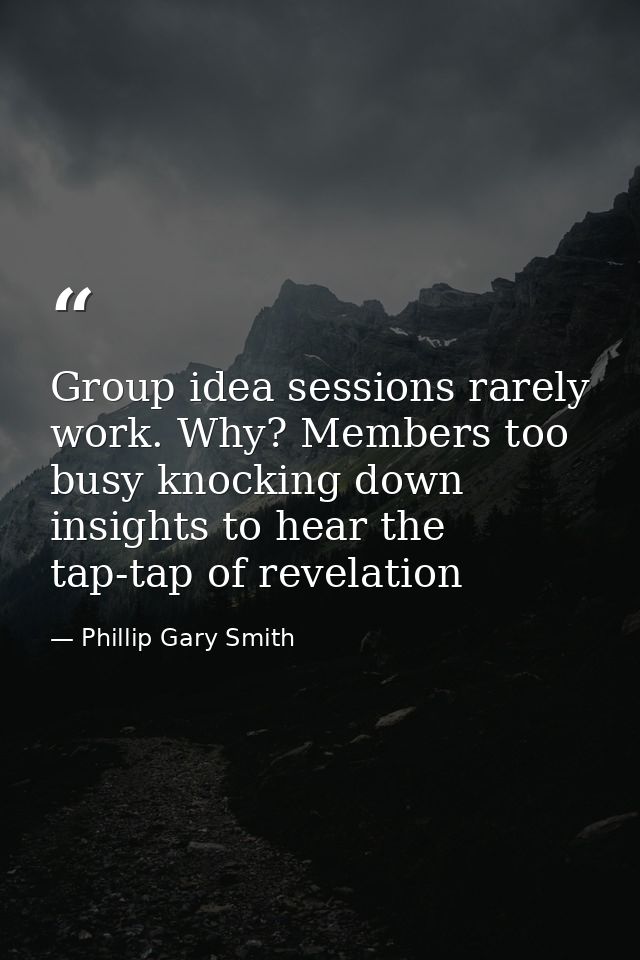 Group idea sessions rarely work. Why? Members too busy knocking down insights to hear the tap-tap of revelation — Phillip Gary Smith