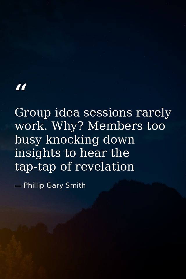 Group idea sessions rarely work. Why? Members too busy knocking down insights to hear the tap-tap of revelation — Phillip Gary Smith