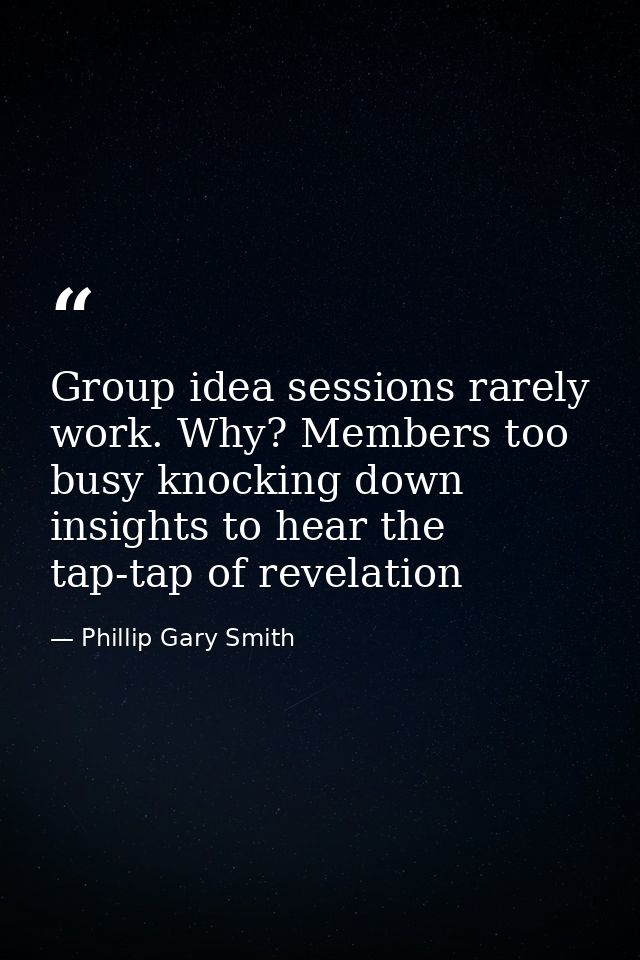 Group idea sessions rarely work. Why? Members too busy knocking down insights to hear the tap-tap of revelation — Phillip Gary Smith