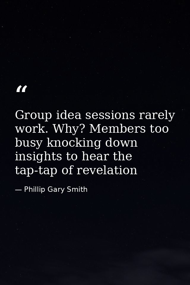 Group idea sessions rarely work. Why? Members too busy knocking down insights to hear the tap-tap of revelation — Phillip Gary Smith